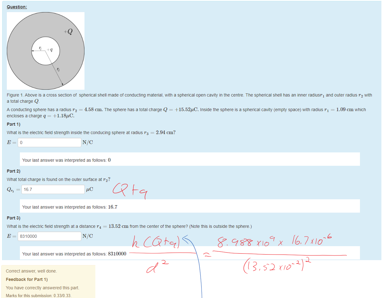 Untitled picture.png Machine generated alternative text:
Question: 
Figure 1 _ Above IS a cross section ot spherical shell made ot conducting material, witn a spherical open cavity in the centre. The spherical shell has an inner radiusT1 and outer radius "2 with 
a total charge Q. 
A conducting sphere has a radius r2 = 4.58 cm. The sphere has a total charge Q = +15.52gC. Inside the sphere is a spherical cavity (empty space) witn radius rl = 
1.09 cm which 
encloses a charge q = +1.18"C. 
part 1) 
What is the electric field strength inside the conducing sphere at radius = 2.94 cm? 
Your last answer was interpreted as follows: 0 
part 2) 
What total charge is found on the outer surface at "2? 
Qr2 = 16.7 
Your last answer was interpreted as follows: 16.7 
part 3) 
What is the electric field strength at a distance = 
E = 8310000 
13.52 cm trom the center of the sphere? (Note this is outside the sphere.) 
Your last answer was interpreted as follows: 8310000 
Untitled picture.png Machine generated alternative text:
Correct answer, well done. 
Feedback tor Part 1) 
You have correctly answered this part 
Marks for this submissiom 0.33/0.33. 
Feedback tor Part 2) 
You have correctly answered this part 
Marks for this submissiom 0.33/0.33. 
Feedback tor Part 3) 
You have correctly answered this part 
Marks for this submissiom 0.33/0.33. 
Ink Drawings
Ink Drawings
Ink Drawings
￼
￼
￼
￼
￼
￼
￼
￼￼￼
￼
